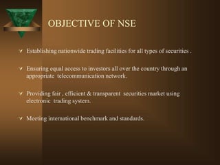 OBJECTIVE OF NSE
 Establishing nationwide trading facilities for all types of securities .
 Ensuring equal access to investors all over the country through an
appropriate telecommunication network.
 Providing fair , efficient & transparent securities market using
electronic trading system.
 Meeting international benchmark and standards.
 