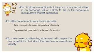 ❖To circulate information that the price of any security listed
in an Exchange will or is likely to rise or fall because of
manipulative market operations
❖To effect a series of transactions in securities:
• Raises their price to induce the purchase of security
• Depresses their price to induce the sale of a security
❖To make false or misleading statements with respect to
any material fact to induce the purchase or sale of any
security
 
