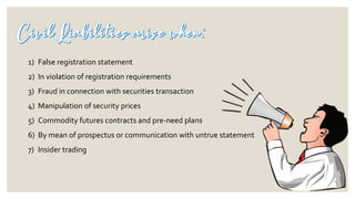 1) False registration statement
2) In violation of registration requirements
3) Fraud in connection with securities transaction
4) Manipulation of security prices
5) Commodity futures contracts and pre-need plans
6) By mean of prospectus or communication with untrue statement
7) Insider trading
 