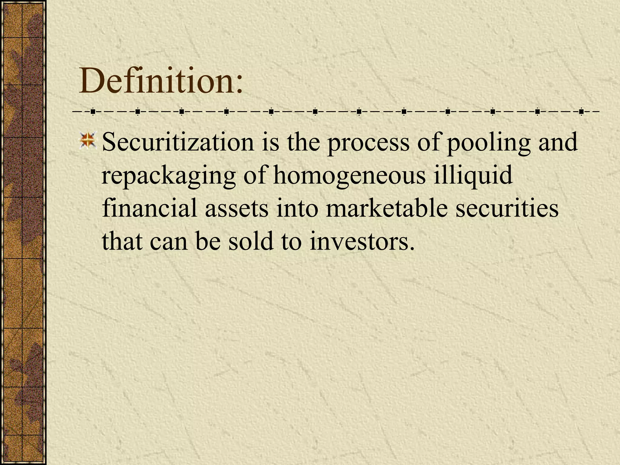 Definition:
Securitization is the process of pooling and
repackaging of homogeneous illiquid
financial assets into marketable securities
that can be sold to investors.