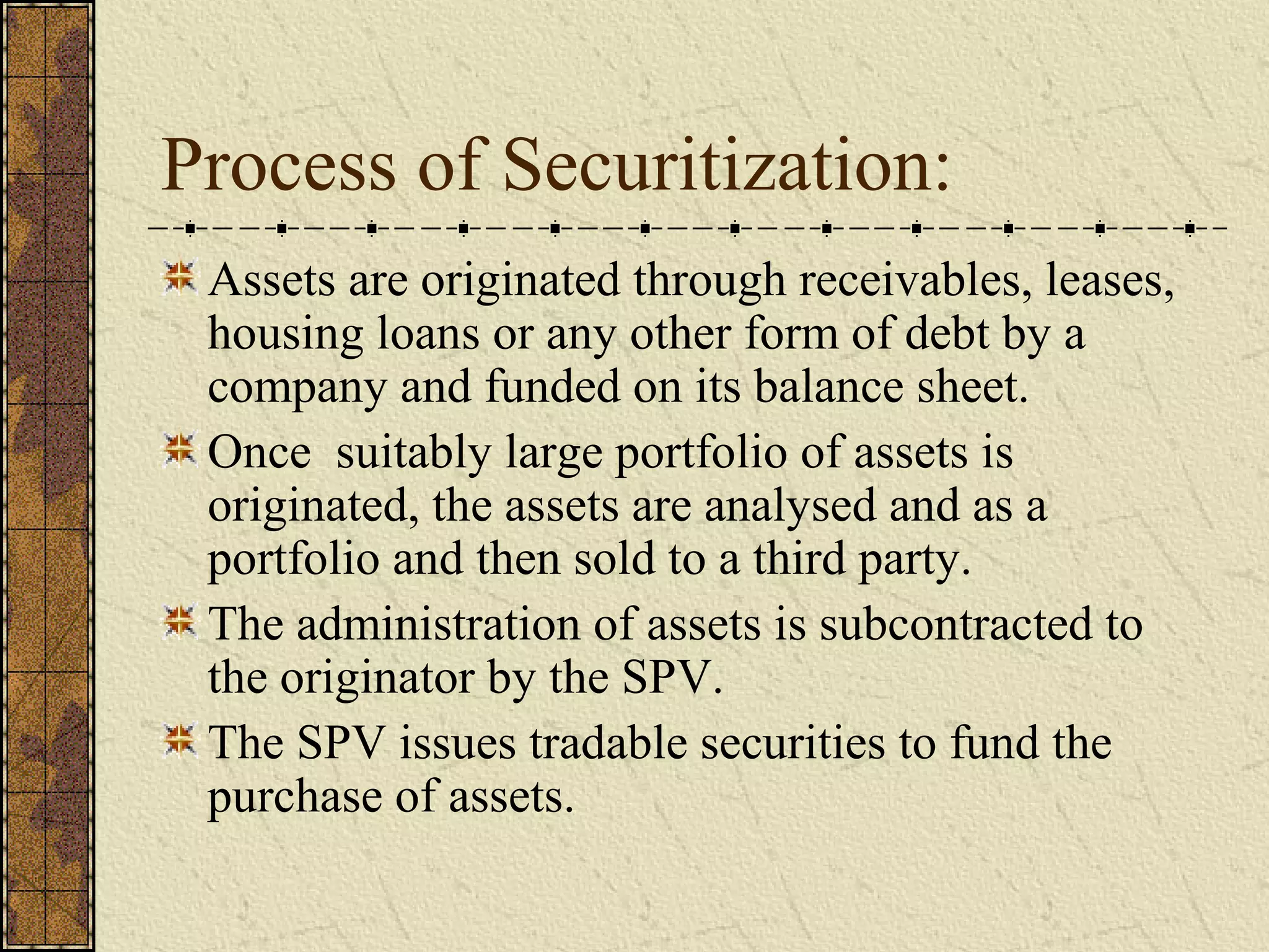 Process of Securitization:
Assets are originated through receivables, leases,
housing loans or any other form of debt by a
company and funded on its balance sheet.
Once suitably large portfolio of assets is
originated, the assets are analysed and as a
portfolio and then sold to a third party.
The administration of assets is subcontracted to
the originator by the SPV.
The SPV issues tradable securities to fund the
purchase of assets.
