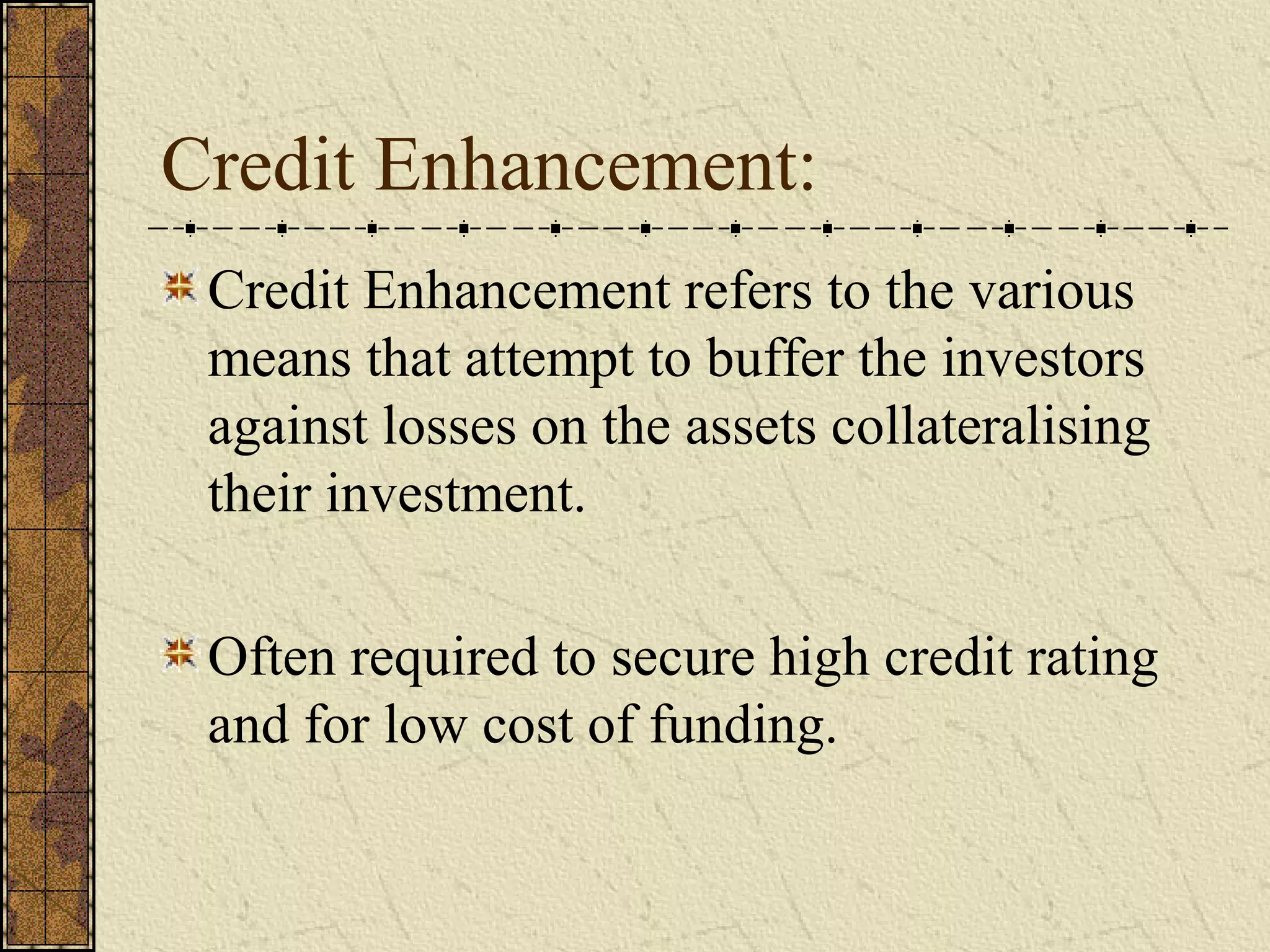 Credit Enhancement:
Credit Enhancement refers to the various
means that attempt to buffer the investors
against losses on the assets collateralising
their investment.
Often required to secure high credit rating
and for low cost of funding.