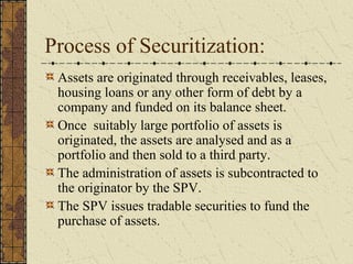 Process of Securitization:
 Assets are originated through receivables, leases,
 housing loans or any other form of debt by a
 company and funded on its balance sheet.
 Once suitably large portfolio of assets is
 originated, the assets are analysed and as a
 portfolio and then sold to a third party.
 The administration of assets is subcontracted to
 the originator by the SPV.
 The SPV issues tradable securities to fund the
 purchase of assets.
 