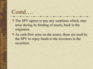 Contd….
 The SPV agrees to pay any surpluses which, may
 arise during its funding of assets, back to the
 originator.
 As cash flow arise on the assets, these are used by
 the SPV to repay funds to the investors in the
 securities.
 
