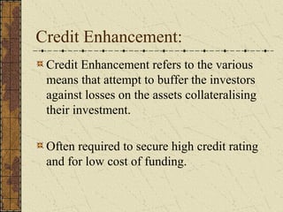 Credit Enhancement:
 Credit Enhancement refers to the various
 means that attempt to buffer the investors
 against losses on the assets collateralising
 their investment.

 Often required to secure high credit rating
 and for low cost of funding.
 