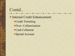 Contd..
 Internal Credit Enhancement:
   Credit Trenching
   Over- Collaterisation
   Cash Collateral
   Spread Account
 