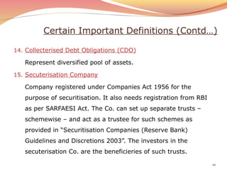 Certain Important Definitions (Contd…)
14. Collecterised Debt Obligations (CDO)
Represent diversified pool of assets.
15. Secuterisation Company
Company registered under Companies Act 1956 for the
purpose of securitisation. It also needs registration from RBI
as per SARFAESI Act. The Co. can set up separate trusts –
schemewise – and act as a trustee for such schemes as
provided in “Securitisation Companies (Reserve Bank)
Guidelines and Discretions 2003”. The investors in the
secuterisation Co. are the beneficieries of such trusts.
10
 