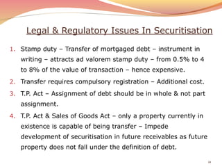 Legal & Regulatory Issues In Securitisation
1. Stamp duty – Transfer of mortgaged debt – instrument in
writing – attracts ad valorem stamp duty – from 0.5% to 4
to 8% of the value of transaction – hence expensive.
2. Transfer requires compulsory registration – Additional cost.
3. T.P. Act – Assignment of debt should be in whole & not part
assignment.
4. T.P. Act & Sales of Goods Act – only a property currently in
existence is capable of being transfer – Impede
development of securitisation in future receivables as future
property does not fall under the definition of debt.
21
 