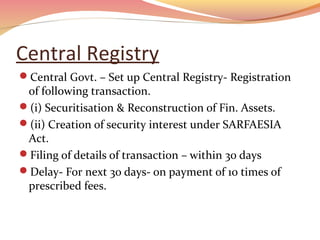 Central Registry
Central Govt. – Set up Central Registry- Registration
of following transaction.
(i) Securitisation & Reconstruction of Fin. Assets.
(ii) Creation of security interest under SARFAESIA
Act.
Filing of details of transaction – within 30 days
Delay- For next 30 days- on payment of 10 times of
prescribed fees.
 