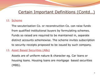 Certain Important Definitions (Contd…)
12. Scheme
The secuterisation Co. or reconstruction Co. can raise funds
from qualified institutional buyers by formulating schemes.
Funds so raised are required to be maintained in, separate
distinct accounts schemewise. The scheme invites subscription
to security receipts proposed to be issued by such company.
13. Asset Based Securities (ABs)
Assets are of uniform nature & character eg. Car loans or
housing loans. Housing loans are mortgage based securities
(MBS).
9
 