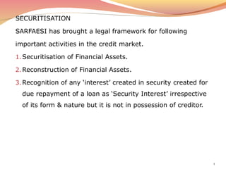 SECURITISATION
SARFAESI has brought a legal framework for following
important activities in the credit market.
1.Securitisation of Financial Assets.
2.Reconstruction of Financial Assets.
3.Recognition of any ‘interest’ created in security created for
due repayment of a loan as ‘Security Interest’ irrespective
of its form & nature but it is not in possession of creditor.
1
 