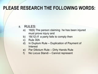 RULES:
a) Rule 14
b) 18(6) The person claiming he has been injured
must prove injury and
c) 18(12) If a party fails to comply then
d) Rule 30A
e) Rule 32
f) Rule 35
g) Rule 37
h) In Duplum Rule – Duplication of Payment of
Interest
i) Par Dilictum Rule – Dirty Hands Rule
j) No Locus Standi – Cannot represent
k) Section 86 of NCA
l) Section 129 and 130 of NCA
m) Promissory Note
PLEASE RESEARCH THE FOLLOWING WORDS:
 