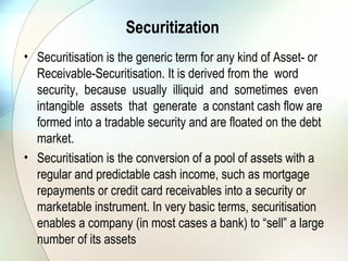 Securitization continued
• (e.g. mortgage loans), which would otherwise not be
attractive as individual purchases, to a specially formed
company - the Special Purpose Vehicle (“SPV”). The SPV
funds the purchase by issuing debt securities in the capital
markets, and the cash flows derived from the asset (such as
the mortgage or credit card repayments) will serve as
principal and interest payment obligations under the
marketable securities. Hence the issued securities are called
Asset-Backed Securities (“ABS”).
 