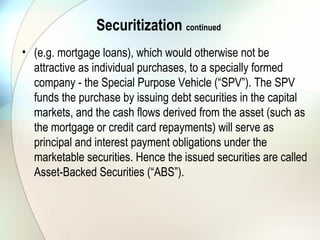 • Securitisation is the generic term for any kind of
Asset- or Receivable-Securitisation. It is derived from
the word security, because usually illiquid and
sometimes even intangible assets that generate a
constant cash flow are formed into a tradable security
and are floated on the debt market.
Securitization continued
 