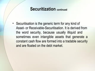 The Bottom Line
• In a matter of weeks, maybe a month, from the time a
mortgage is originated it can become part of a CMO, ABS or
CDO deal. Few borrowers realize the extent to which their
mortgage is sliced, diced and traded. The end user of a
mortgage might be a hedge fund that makes directional
interest rate bets or uses leveraged positions to exploit small
relational pricing irregularities, or it might be the central bank of
a foreign country that likes the credit rating of an agency MBS.
On the other hand, it could be an insurance company based in
Brussels, that likes the duration and convexity profile of a
certain tranche in an ABS, CMO or CDO deal. The secondary
mortgage market is huge, liquid and complex with several
institutions that all take a slice of the mortgage pie.
 