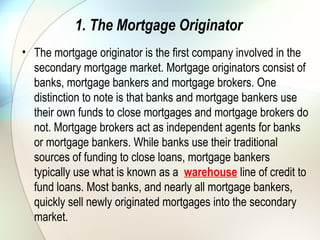 2. The Aggregator
• Aggregators are the next company in the line of
secondary mortgage market participants. Aggregators
are large mortgage originators with ties to Wall Street
firms and government-sponsored enterprises (GSEs),
like Fannie Mae and Freddie Mac. Aggregators
purchase newly originated mortgages from smaller
originators, and along with their own originations, form
pools of mortgages that they either securitize into
private label mortgage-backed securities (by working
with Wall Street firms) or form agency MBSs (by
working through GSEs). (To learn more about GSEs,
see Profit From Mortgage Debt With MBS.)
 