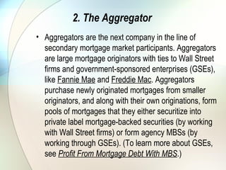 3. Securities Dealers
• After an MBS has been formed (and sometimes before it is
formed, depending upon the type of the MBS), it is sold to a
securities dealer. Most Wall Street brokerage firms have
MBS trading desks. Dealers do all kinds of creative things
with MBS and mortgage whole loans. The end goal is to
sell securities to investors. Dealers frequently use MBSs to
structure CMO, ABS and CDO deals. These deals can be
structured to have different and somewhat definite
prepayment characteristics and enhanced credit ratings
compared to the underlying MBS or whole loans. Dealers
make a spread in the price at which they buy and sell MBS,
and look to make arbitrage profits in the way they structure
CMO, ABS and CDO deals.
 
