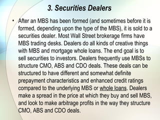 4. Investors
• Investors are the end users of mortgages. Foreign
governments, pension funds, insurance companies, banks,
GSEs and hedge funds are all big investors in mortgages.
MBS, CMOs, ABS and CDOs offer investors a wide range of
potential yields based on varying credit quality and interest
rate risks.
Foreign governments, pension funds, insurance companies
and banks typically invest in high-credit rated mortgage
products. Certain tranches of the various structured mortgage
deals are sought after by these investors for
their prepayment and interest rate risk profiles. Hedge funds
are typically big investors in low-credit rated mortgage
products and structured mortgage products that have
greater interest rate risk.
 