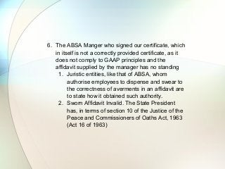 6. The ABSA Manger who signed our certificate, which
in itself is not a correctly provided certificate, as it
does not comply to GAAP principles and the
affidavit supplied by the manager has no standing
1. Juristic entities, like that of ABSA, whom
authorise employees to dispense and swear to
the correctness of averments in an affidavit are
to state how it obtained such authority.
2. Sworn Affidavit Invalid. The State President
has, in terms of section 10 of the Justice of the
Peace and Commissioners of Oaths Act, 1963
(Act 16 of 1963)
 