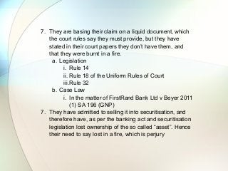 7. They are basing their claim on a liquid document, which
the court rules say they must provide, but they have
stated in their court papers they don’t have them, and
that they were burnt in a fire.
a. Legislation
i. Rule 14
ii. Rule 18 of the Uniform Rules of Court
iii.Rule 32
b. Case Law
i. In the matter of FirstRand Bank Ltd v Beyer 2011
(1) SA 196 (GNP)
7. They have admitted to selling it into securitisation, and
therefore have, as per the banking act and securitisation
legislation lost ownership of the so called “asset”. Hence
their need to say lost in a fire, which is perjury
 