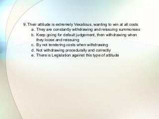 9. Their attitude is extremely Vexatious, wanting to win at all costs
a. They are constantly withdrawing and reissuing summonses
b. Keep going for default judgement, then withdrawing when
they loose and reissuing
c. By not tendering costs when withdrawing
d. Not withdrawing procedurally and correctly
e. There is Legislation against this type of attitude
 