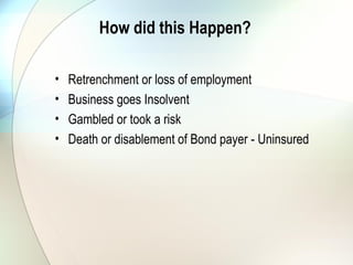 How did this Happen?
• Retrenchment or loss of employment
• Business goes Insolvent
• Gambled or took a risk
• Death or disablement of Bond payer - Uninsured
 