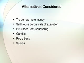Alternatives Considered To Rescue
the Situation
• Try to borrow more money
• Sell House before sale of execution
• Put under Debt Counseling
• Gamble
• Rob a bank – This happens
• Suicide – This is a reality
 