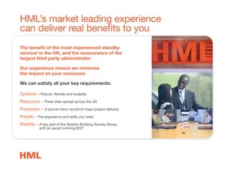 HML’s market leading experience
can deliver real benefits to you
The beneﬁt of the most experienced standby
servicer in the UK, and the reassurance of the
largest third party administrator
Our experience means we minimise
the impact on your resources
We can satisfy all your key requirements:
Systems – Robust, flexible and scalable
Resources – Three sites spread across the UK
Processes – A proven track record of major project delivery
People – The experience and skills you need
Stability – A key part of the Skipton Building Society Group,
with an award winning BCP
 