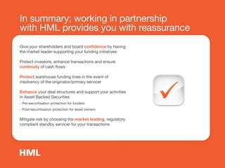 In summary; working in partnership
with HML provides you with reassurance
Give your shareholders and board conﬁdence by having
the market leader supporting your funding initiatives
Protect investors, enhance transactions and ensure
continuity of cash flows
Protect warehouse funding lines in the event of
insolvency of the originator/primary servicer
Enhance your deal structures and support your activities
in Asset Backed Securities
- Pre-securitisation protection for funders
- Post-securitisation protection for asset owners
Mitigate risk by choosing the market leading, regulatory
compliant standby servicer for your transactions
 