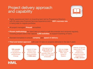 Project delivery approach
and capability
• Highly experienced client on-boarding team led by Programme Directors
with 20 years plus Financial Services experience and a 100% success rate
in being able to migrate portfolios
• All project managers Prince2 accredited
• Proven methodology for client take on which is well documented and reviewed regularly,
including project plans that capture 3,500 activities to support boarding of loans
• Standard templates to ensure certainty and speed of delivery
• Tried and tested approach with over 10 take-on projects delivered in the last 3 years
100+ people
involved in
IT development
and Business
Change
Launch of new
clients many
of whom now
have portfolios
of £5bn plus
Management of
large scale data
migrations of
between £3bn and
£5bn within agreed
timescales
Set-up of new
sites including
800+ seat
centre in
Skipton
Delivery of several
large scale IT and
telephony
infrastructure
projects including
virtualisation
of 100+ servers
 