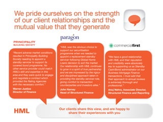 We pride ourselves on the strength
of our client relationships and the
mutual value that they generate
"HML was the obvious choice to
support our securitisation
programme when we needed to
appoint a replacement standby
servicer following Global Home
Loans decision to exit the market.
Our relationship with HML continues
to grow in a spirit of true partnership
and we are impressed by the rigour
and disciplined approach taken in
providing the standby servicer role,
giving comfort to transaction
counterparties and investors alike.”
John Harvey
Head of Structured Finance
“We have a good relationship
with HML and their reputation
and credibility were absolutely
key to supporting us as Standby
Cash/Bond administrator on our
Business Mortgage Finance
transactions. I must add that
their approach to annual reviews
is extremely thorough and
professional.”
Anuj Nehra, Associate Director,
Structured Finance and Reporting
Our clients share this view, and are happy to
share their experiences with you
“Recent adverse market conditions
resulted in Principality Building
Society needing to appoint a
standby servicer to support its
covered bond programme. No
other service provider could match
HML’s skill and expertise in this
area and they were quick to engage
and negotiate a contract which
provided the Rating Agencies
with the necessary comfort.”
Warren Justice
Director of Finance
 