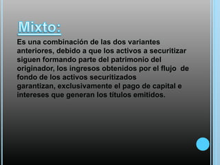 Es una combinación de las dos variantes
anteriores, debido a que los activos a securitizar
siguen formando parte del patrimonio del
originador, los ingresos obtenidos por el flujo de
fondo de los activos securitizados
garantizan, exclusivamente el pago de capital e
intereses que generan los títulos emitidos.

 