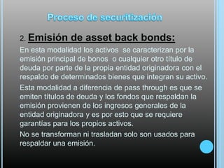2. Emisión

de asset back bonds:

En esta modalidad los activos se caracterizan por la
emisión principal de bonos o cualquier otro título de
deuda por parte de la propia entidad originadora con el
respaldo de determinados bienes que integran su activo.
Esta modalidad a diferencia de pass through es que se
emiten títulos de deuda y los fondos que respaldan la
emisión provienen de los ingresos generales de la
entidad originadora y es por esto que se requiere
garantías para los propios activos.
No se transforman ni trasladan solo son usados para
respaldar una emisión.

 
