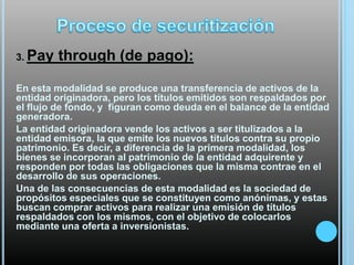 3. Pay

through (de pago):

En esta modalidad se produce una transferencia de activos de la
entidad originadora, pero los títulos emitidos son respaldados por
el flujo de fondo, y figuran como deuda en el balance de la entidad
generadora.
La entidad originadora vende los activos a ser titulizados a la
entidad emisora, la que emite los nuevos títulos contra su propio
patrimonio. Es decir, a diferencia de la primera modalidad, los
bienes se incorporan al patrimonio de la entidad adquirente y
responden por todas las obligaciones que la misma contrae en el
desarrollo de sus operaciones.
Una de las consecuencias de esta modalidad es la sociedad de
propósitos especiales que se constituyen como anónimas, y estas
buscan comprar activos para realizar una emisión de títulos
respaldados con los mismos, con el objetivo de colocarlos
mediante una oferta a inversionistas.

 
