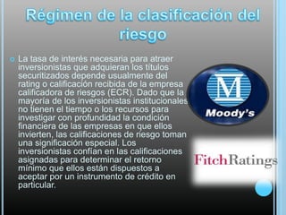 

La tasa de interés necesaria para atraer
inversionistas que adquieran los títulos
securitizados depende usualmente del
rating o calificación recibida de la empresa
calificadora de riesgos (ECR). Dado que la
mayoría de los inversionistas institucionales
no tienen el tiempo o los recursos para
investigar con profundidad la condición
financiera de las empresas en que ellos
invierten, las calificaciones de riesgo toman
una significación especial. Los
inversionistas confían en las calificaciones
asignadas para determinar el retorno
mínimo que ellos están dispuestos a
aceptar por un instrumento de crédito en
particular.

 