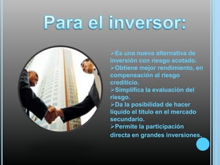 Es una nueva alternativa de
inversión con riesgo acotado.
Obtiene mejor rendimiento, en
compensación al riesgo
crediticio.
Simplifica la evaluación del
riesgo.
Da la posibilidad de hacer
líquido el título en el mercado
secundario.
Permite la participación
directa en grandes inversiones.

 