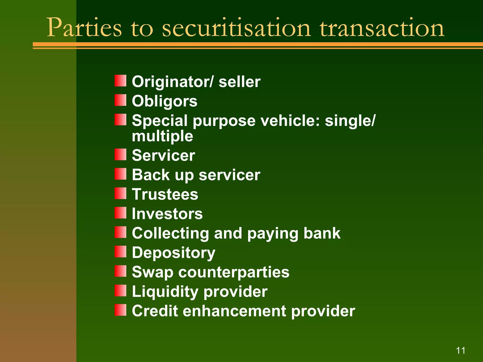 Parties to securitisation transaction Originator/ seller Obligors Special purpose vehicle: single/ multiple Servicer Back up servicer Trustees Investors Collecting and paying bank Depository Swap counterparties Liquidity provider Credit enhancement provider 