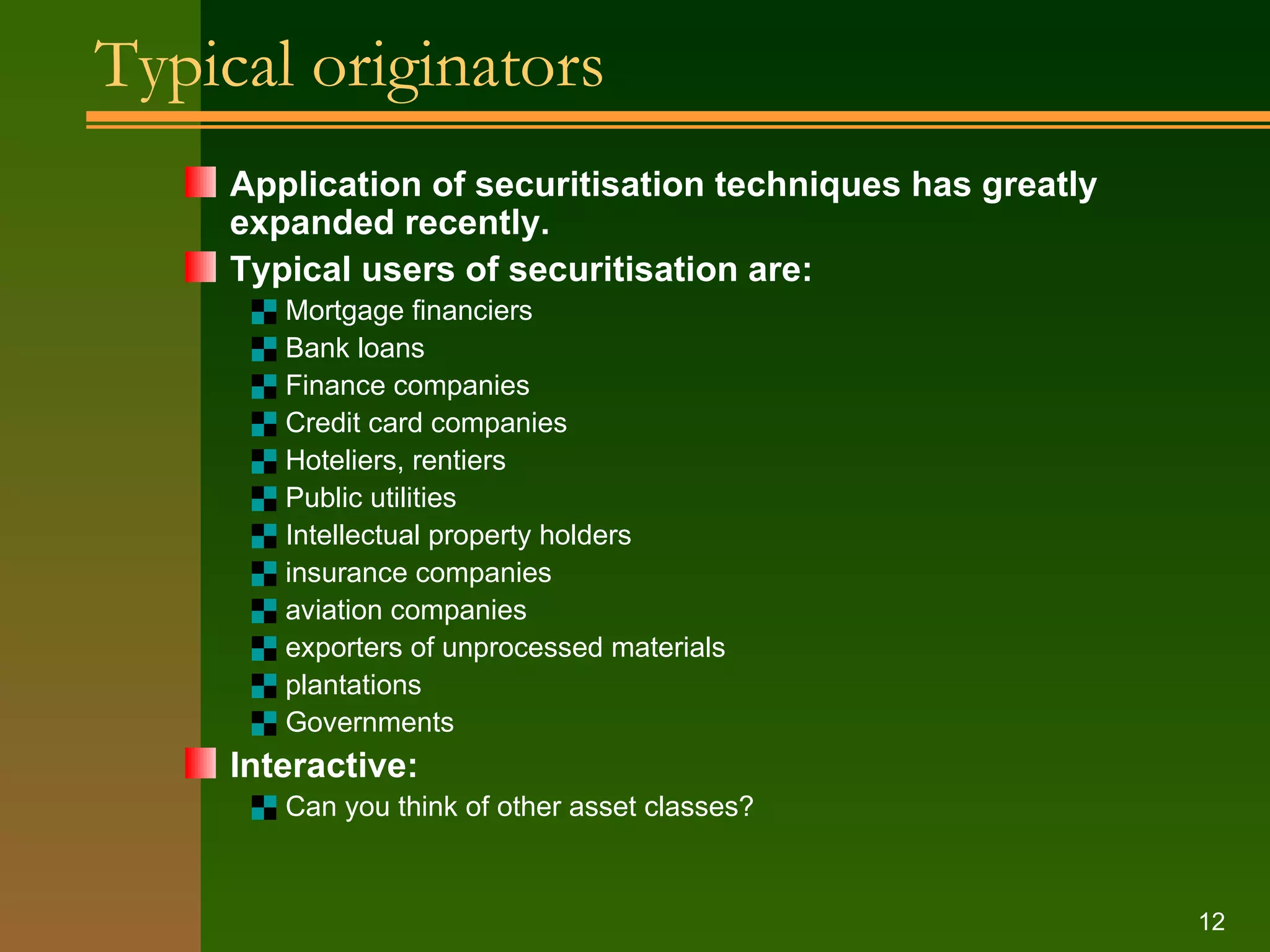 Typical originators Application of securitisation techniques has greatly expanded recently. Typical users of securitisation are: Mortgage financiers Bank loans Finance companies Credit card companies Hoteliers, rentiers Public utilities Intellectual property holders insurance companies aviation companies exporters of unprocessed materials plantations Governments Interactive: Can you think of other asset classes? 