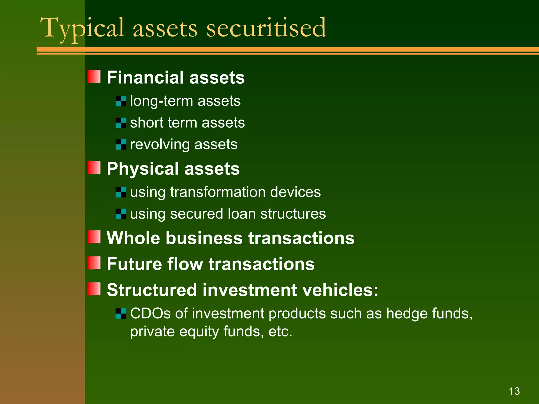 Typical assets securitised Financial assets long-term assets short term assets revolving assets Physical assets using transformation devices using secured loan structures Whole business transactions Future flow transactions Structured investment vehicles: CDOs of investment products such as hedge funds, private equity funds, etc. 