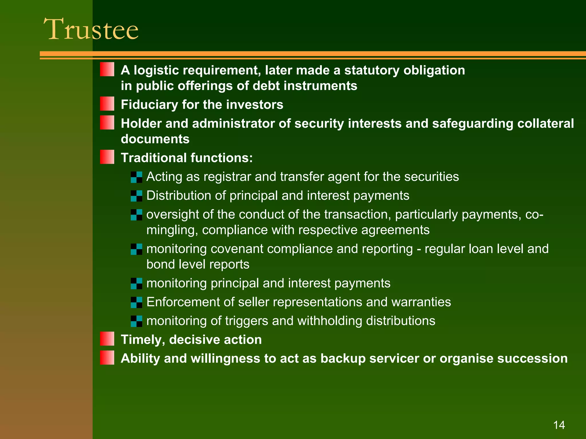 Trustee   A logistic requirement, later made a statutory obligation  in public offerings of debt instruments Fiduciary for the investors Holder and administrator of security interests and safeguarding collateral documents Traditional functions: Acting as registrar and transfer agent for the securities Distribution of principal and interest payments oversight of the conduct of the transaction, particularly payments, co - mingling, compliance with respective agreements monitoring covenant compliance and reporting - regular loan level and bond level reports monitoring principal and interest payments Enforcement of seller representations and warranties monitoring of triggers and withholding distributions Timely, decisive action Ability and willingness to act as backup servicer or organise succession 