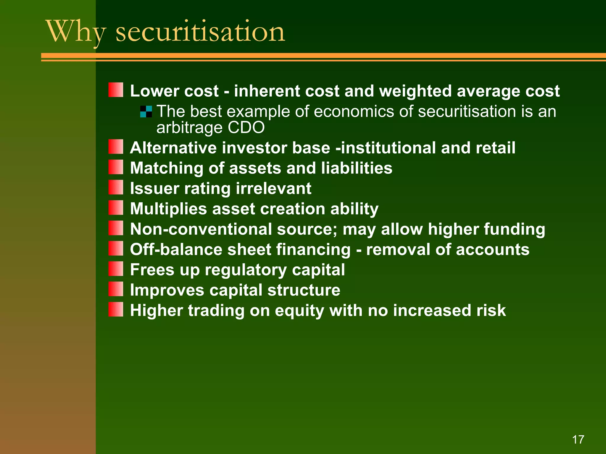 Why securitisation Lower cost - inherent cost and weighted average cost  The best example of economics of securitisation is an arbitrage CDO Alternative investor base -institutional and retail Matching of assets and liabilities  Issuer rating irrelevant Multiplies asset creation ability Non-conventional source; may allow higher funding Off-balance sheet financing - removal of accounts Frees up regulatory capital Improves capital structure Higher trading on equity with no increased risk 