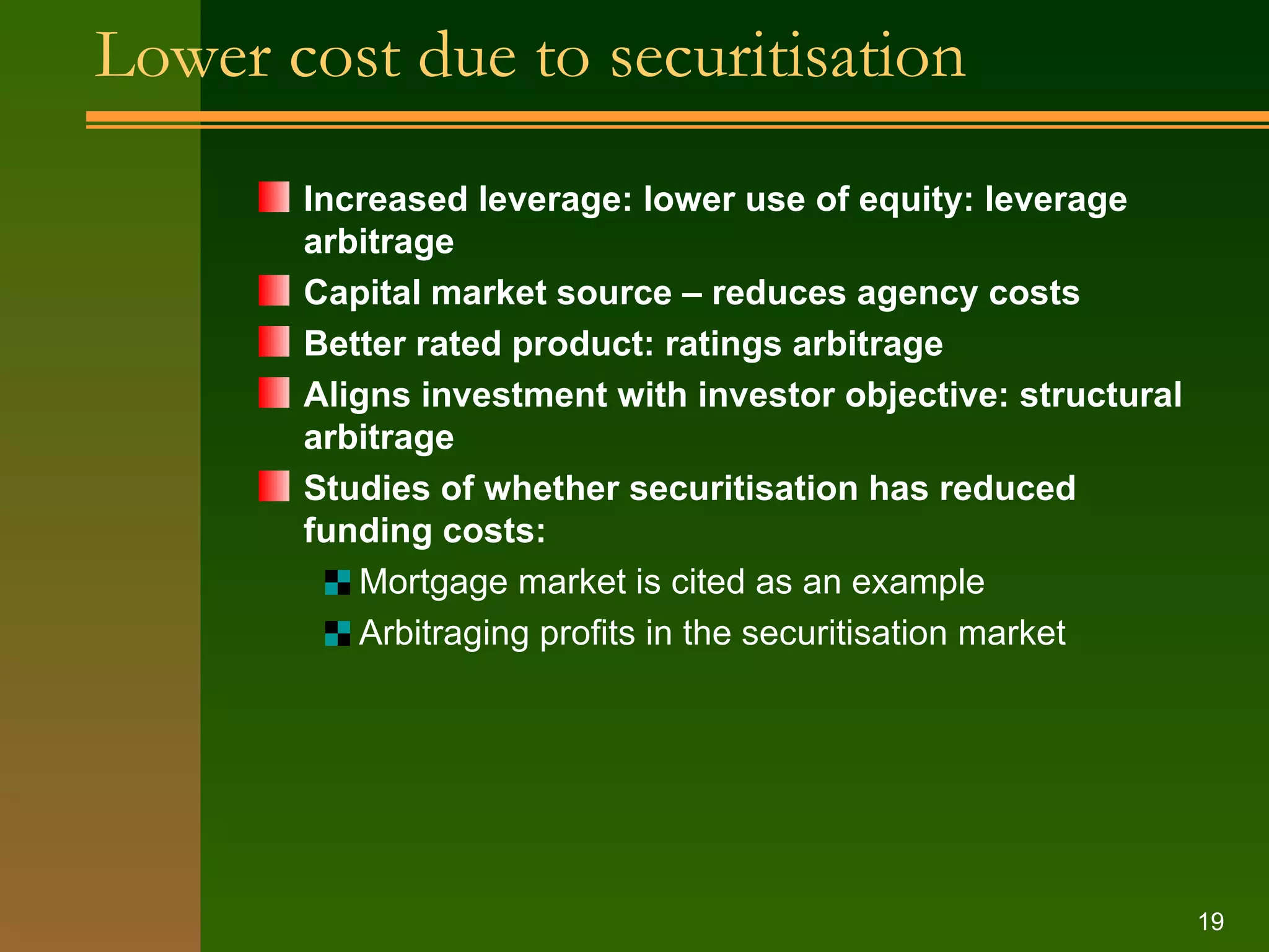Lower cost due to securitisation Increased leverage: lower use of equity: leverage arbitrage Capital market source – reduces agency costs Better rated product: ratings arbitrage Aligns investment with investor objective: structural arbitrage Studies of whether securitisation has reduced funding costs: Mortgage market is cited as an example Arbitraging profits in the securitisation market 