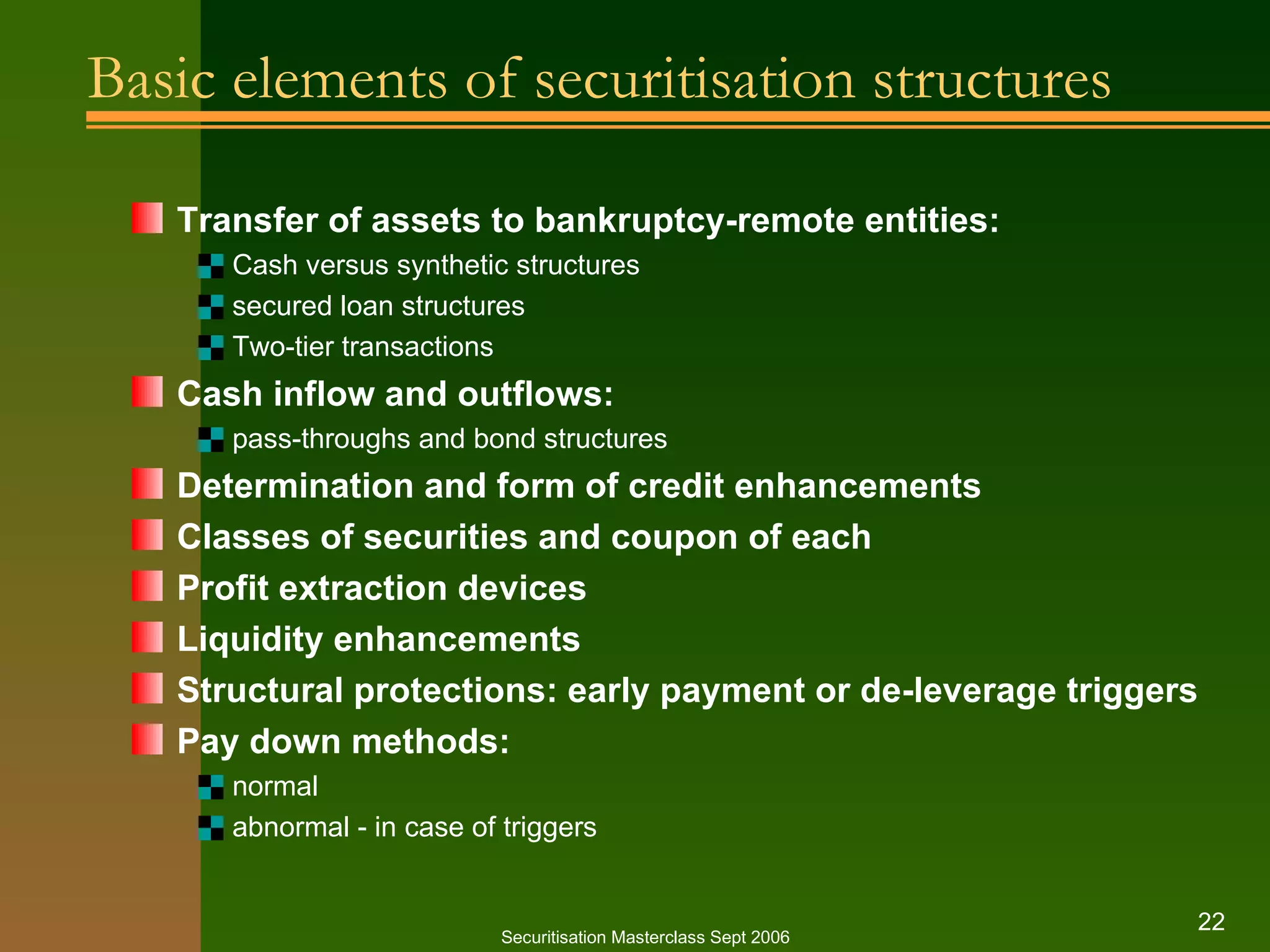Basic elements of securitisation structures Transfer of assets to bankruptcy-remote entities: Cash versus synthetic structures secured loan structures Two-tier transactions Cash inflow and outflows: pass-throughs and bond structures Determination and form of credit enhancements Classes of securities and coupon of each Profit extraction devices Liquidity enhancements Structural protections: early payment or de-leverage triggers Pay down methods: normal abnormal - in case of triggers  Securitisation Masterclass Sept 2006 
