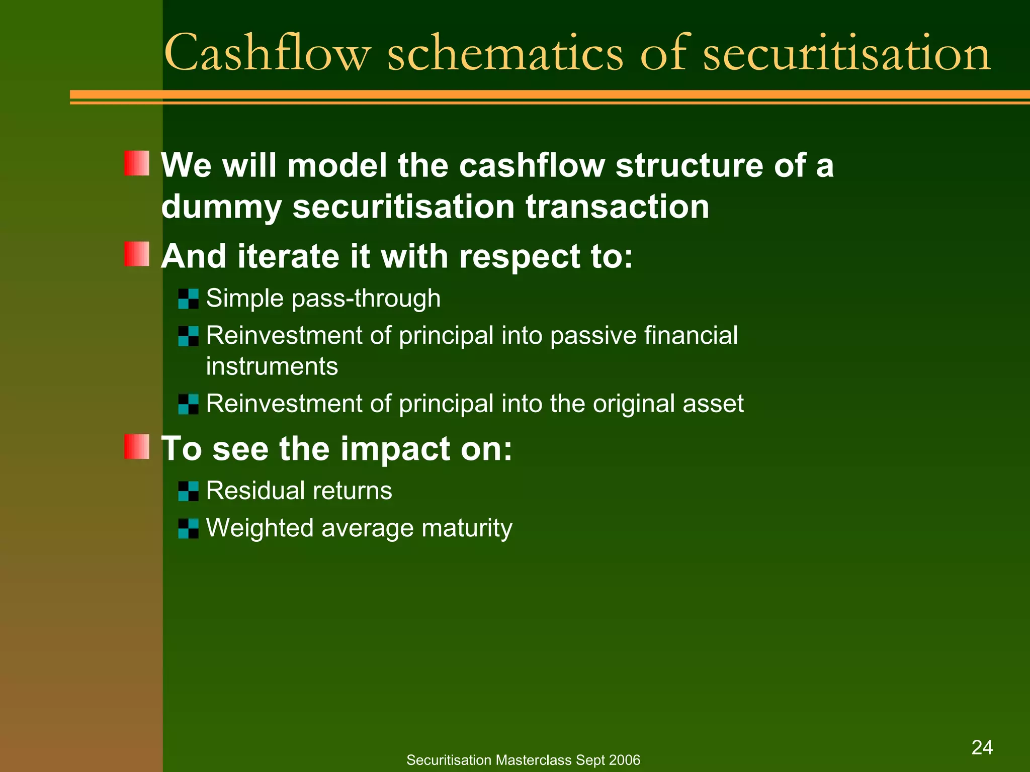 Cashflow schematics of securitisation We will model the cashflow structure of a dummy securitisation transaction And iterate it with respect to: Simple pass - through Reinvestment of principal into passive financial instruments Reinvestment of principal into the original asset To see the impact on: Residual returns Weighted average maturity Securitisation Masterclass Sept 2006 