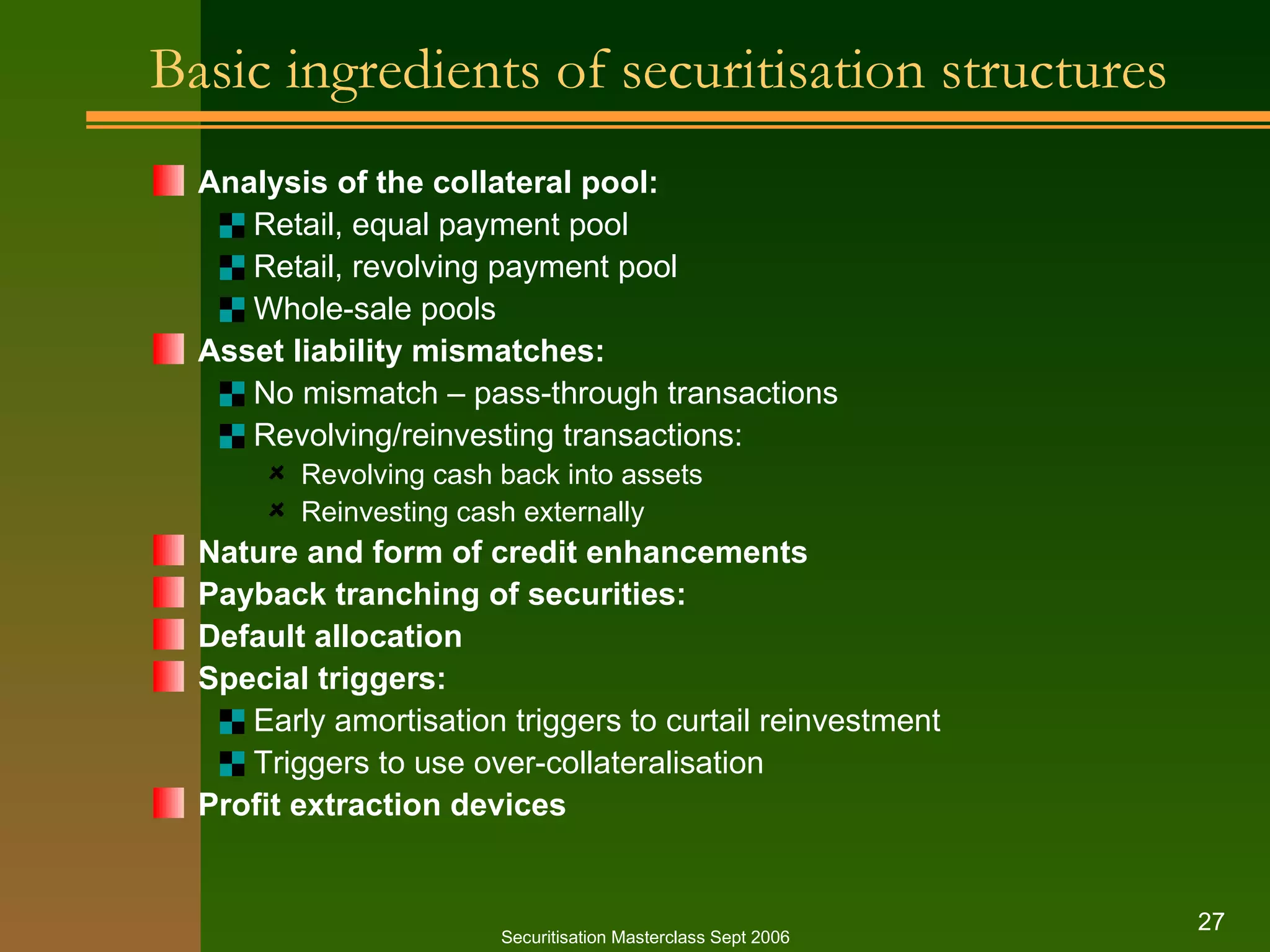 Basic ingredients of securitisation structures Analysis of the collateral pool: Retail, equal payment pool Retail, revolving payment pool Whole-sale pools Asset liability mismatches: No mismatch – pass-through transactions Revolving/reinvesting transactions: Revolving cash back into assets Reinvesting cash externally Nature and form of credit enhancements Payback tranching of securities: Default allocation Special triggers: Early amortisation triggers to curtail reinvestment Triggers to use over-collateralisation Profit extraction devices Securitisation Masterclass Sept 2006 