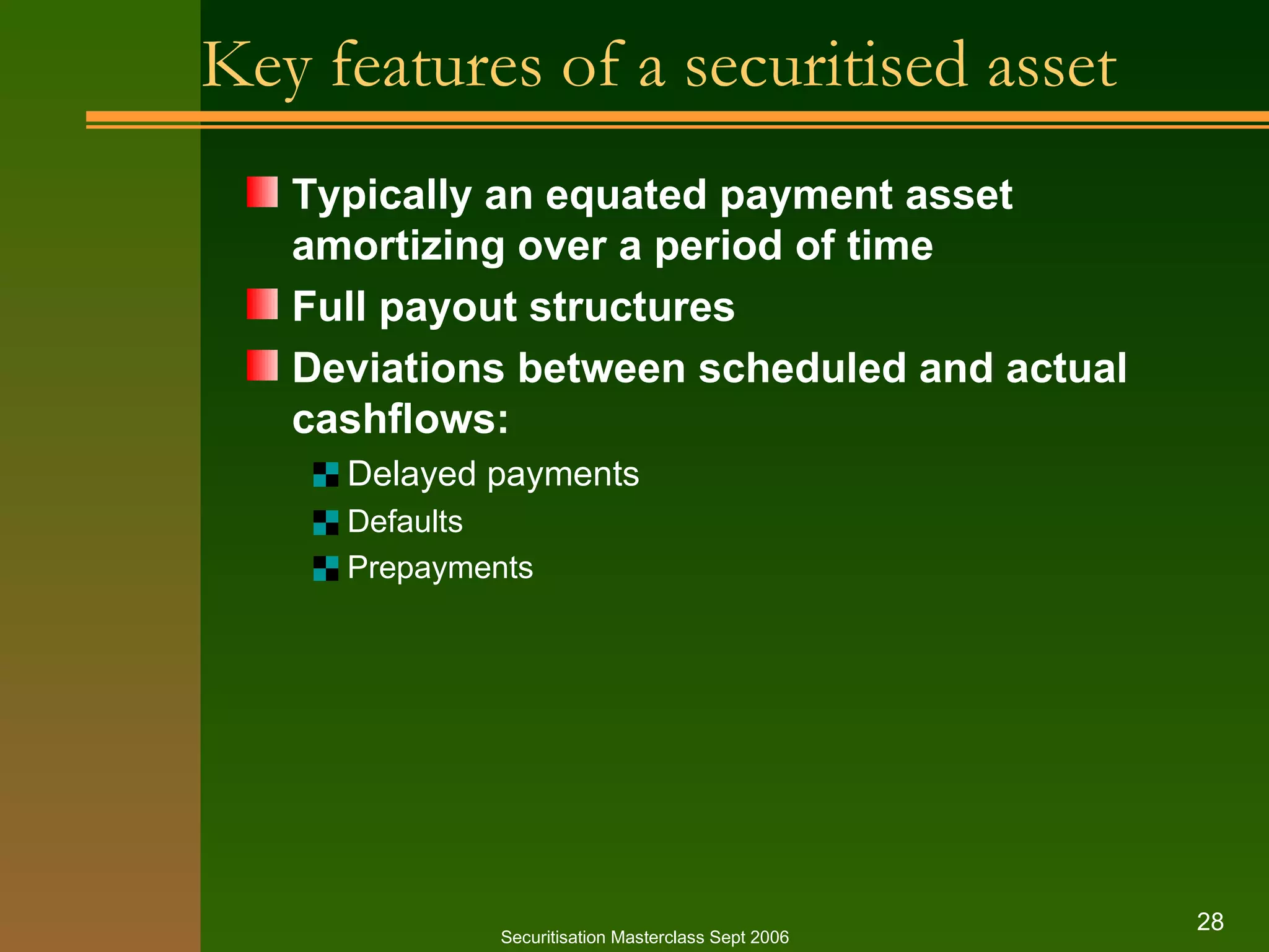 Key features of a securitised asset Typically an equated payment asset amortizing over a period of time Full payout structures Deviations between scheduled and actual cashflows: Delayed payments Defaults Prepayments Securitisation Masterclass Sept 2006 