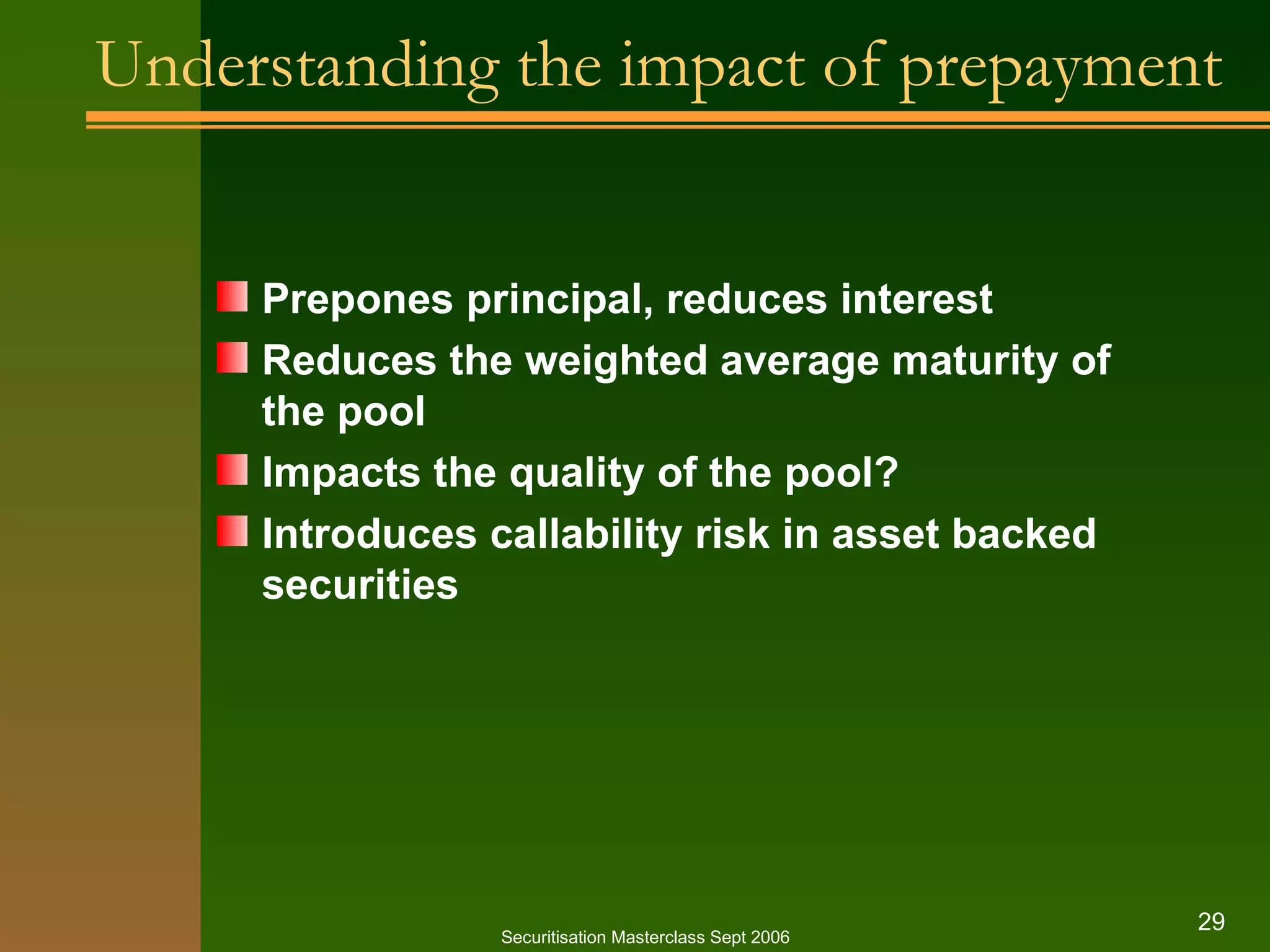 Understanding the impact of prepayment Prepones principal, reduces interest Reduces the weighted average maturity of the pool Impacts the quality of the pool? Introduces callability risk in asset backed securities Securitisation Masterclass Sept 2006 