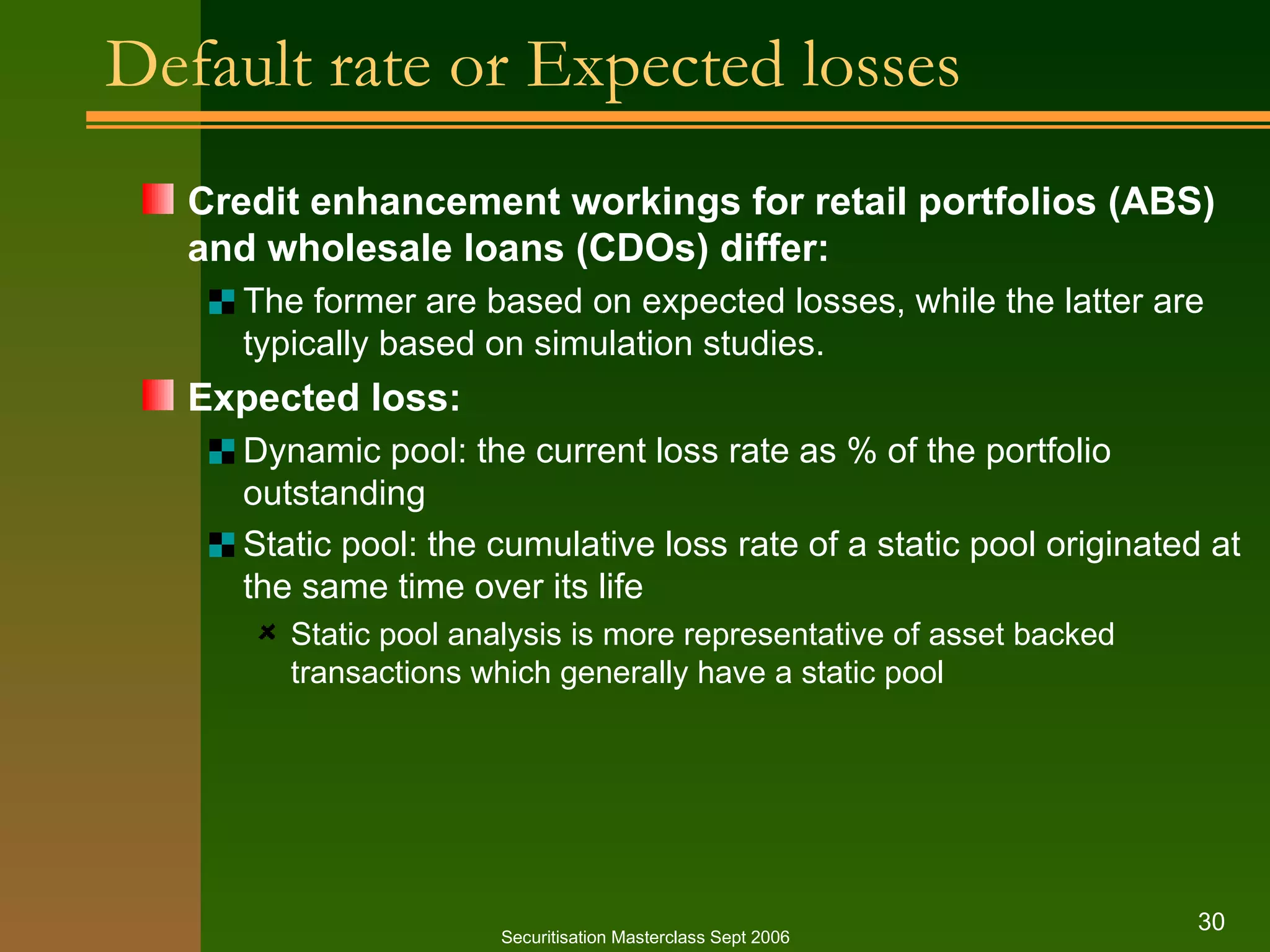 Default rate or Expected losses Credit enhancement workings for retail portfolios (ABS) and wholesale loans (CDOs) differ: The former are based on expected losses, while the latter are typically based on simulation studies. Expected loss: Dynamic pool: the current loss rate as % of the portfolio outstanding Static pool: the cumulative loss rate of a static pool originated at the same time over its life Static pool analysis is more representative of asset backed transactions which generally have a static pool Securitisation Masterclass Sept 2006 