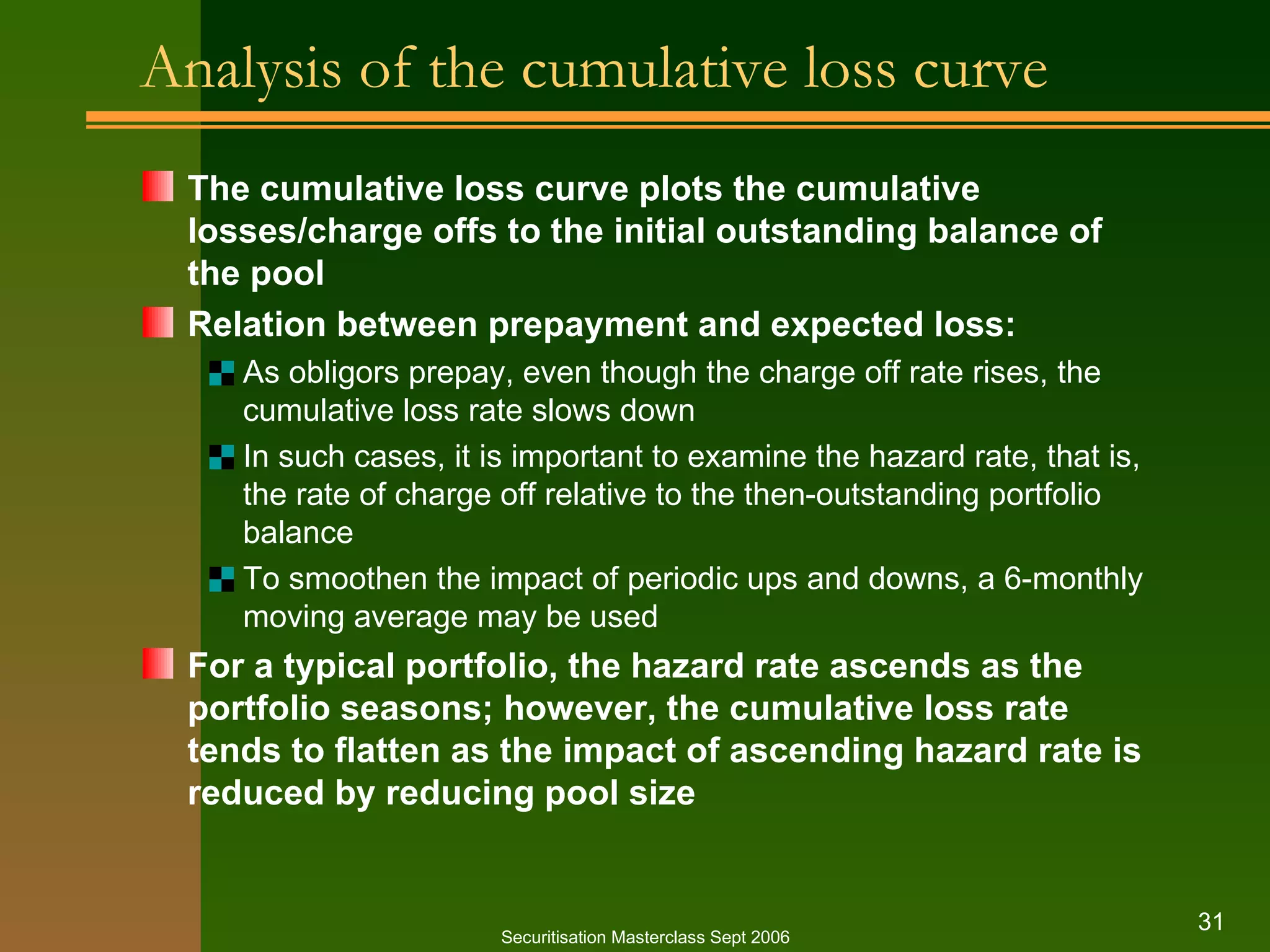 Analysis of the cumulative loss curve The cumulative loss curve plots the cumulative  losses/charge offs to the initial outstanding balance of the pool Relation between prepayment and expected loss: As obligors prepay, even though the charge off rate rises, the cumulative loss rate slows down In such cases, it is important to examine the hazard rate, that is, the rate of charge off relative to the then-outstanding portfolio balance To smoothen the impact of periodic ups and downs, a 6-monthly moving average may be used For a typical portfolio, the hazard rate ascends as the portfolio seasons; however, the cumulative loss rate tends to flatten as the impact of ascending hazard rate is reduced by reducing pool size Securitisation Masterclass Sept 2006 