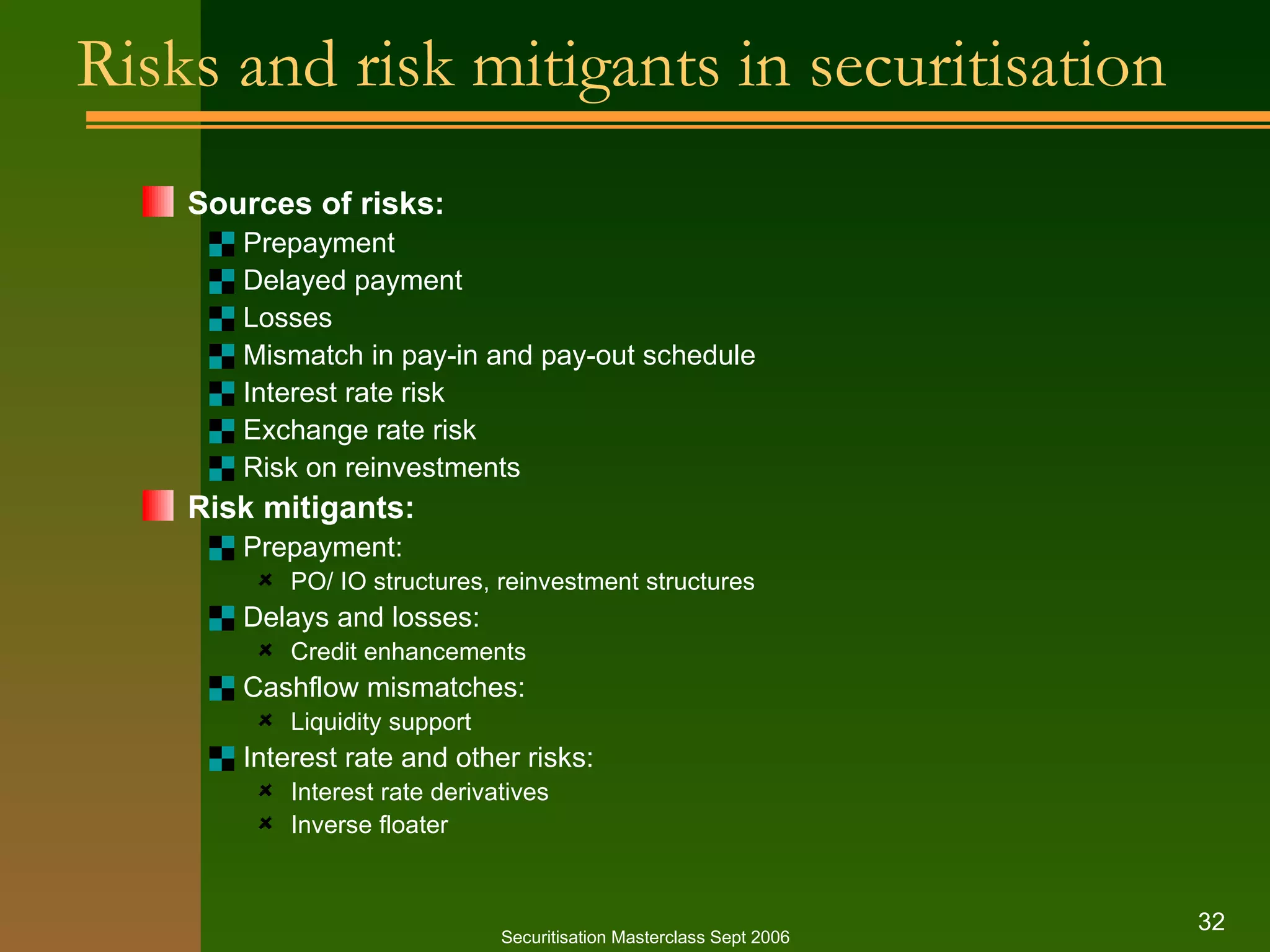 Risks and risk mitigants in securitisation Sources of risks: Prepayment Delayed payment Losses Mismatch in pay-in and pay-out schedule Interest rate risk Exchange rate risk Risk on reinvestments Risk mitigants: Prepayment: PO/ IO structures, reinvestment structures Delays and losses: Credit enhancements Cashflow mismatches: Liquidity support Interest rate and other risks: Interest rate derivatives Inverse floater Securitisation Masterclass Sept 2006 